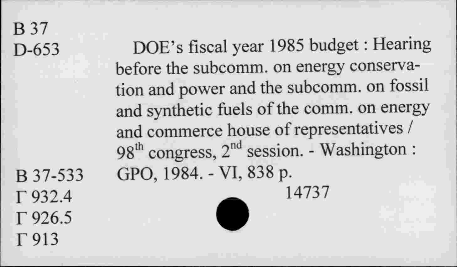 ﻿B37
D-653
B 37-533 r 932.4 r 926.5 F913
DOE’s fiscal year 1985 budget: Hearing before the subcomm, on energy conservation and power and the subcomm, on fossil and synthetic fuels of the comm, on energy and commerce house of representatives I 98th congress, 2nd session. - Washington : GPO, 1984.-VI, 838 p.
14737